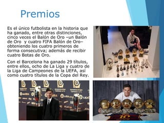 Premios
Es el único futbolista en la historia que
ha ganado, entre otras distinciones,
cinco veces el Balón de Oro –un Balón
de Oro y cuatro FIFA Balón de Oro–
obteniendo los cuatro primeros de
forma consecutiva; además de recibir
cuatro Botas de Oro.
Con el Barcelona ha ganado 29 títulos,
entre ellos, ocho de La Liga y cuatro de
la Liga de Campeones de la UEFA, así
como cuatro títulos de la Copa del Rey.
 