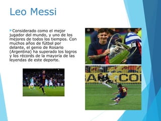 Leo Messi
Considerado como el mejor
jugador del mundo, y uno de los
mejores de todos los tiempos. Con
muchos años de fútbol por
delante, el genio de Rosario
(Argentina) ha superado los logros
y los récords de la mayoría de las
leyendas de este deporte.
 
