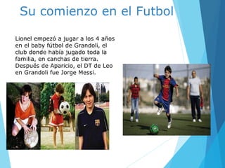Su comienzo en el Futbol
Lionel empezó a jugar a los 4 años
en el baby fútbol de Grandoli, el
club donde había jugado toda la
familia, en canchas de tierra.
Después de Aparicio, el DT de Leo
en Grandoli fue Jorge Messi.
.
 