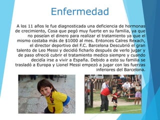 A los 11 años le fue diagnosticada una deficiencia de hormonas
de crecimiento, Cosa que pegó muy fuerte en su familia, ya que
no poseían el dinero para realizar el tratamiento ya que el
mismo costaba más de $1000 al mes. Entonces Calres Rexach,
el director deportivo del F.C. Barcelona Descubrió el gran
talento de Leo Messi y decidió ficharlo después de verlo jugar y
de paso ofreció cubrir el tratamiento medico siempre y cuando
decidía irse a vivir a España. Debido a esto su familia se
trasladó a Europa y Lionel Messi empezó a jugar con las fuerzas
inferiores del Barcelona.
Enfermedad
 