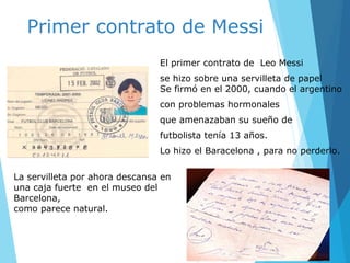 Primer contrato de Messi
El primer contrato de Leo Messi
se hizo sobre una servilleta de papel
Se firmó en el 2000, cuando el argentino
con problemas hormonales
que amenazaban su sueño de
futbolista tenía 13 años.
Lo hizo el Baracelona , para no perderlo.
La servilleta por ahora descansa en
una caja fuerte en el museo del
Barcelona,
como parece natural.
 