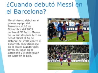 ¿Cuando debutó Messi en
el Barcelona?
Messi hizo su debut en el
primer equipo del
Barcelona el 16 de
Noviembre del 2003
contra el FC Porto. Menos
de un año despues hizo su
debut oficial el 16 de
Octubre del 2004 contra el
Espanyol, convirtiéndose
en el tercer jugador más
joven en jugar en el
Barcelona y el más joven
en jugar en la Liga.
 
