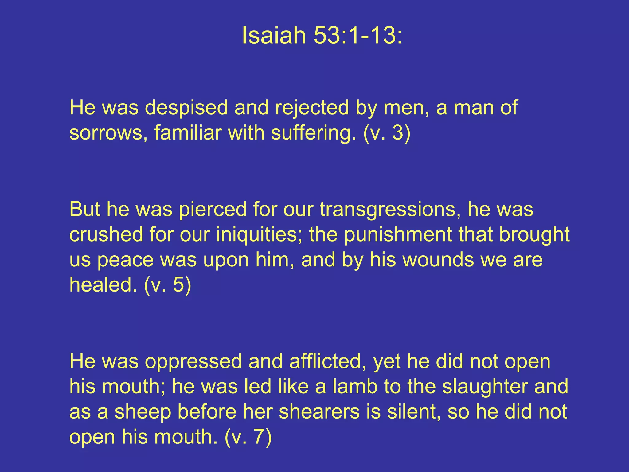 Isaiah 53:1-13:
He was despised and rejected by men, a man of
sorrows, familiar with suffering. (v. 3)
But he was pierced for our transgressions, he was
crushed for our iniquities; the punishment that brought
us peace was upon him, and by his wounds we are
healed. (v. 5)
He was oppressed and afflicted, yet he did not open
his mouth; he was led like a lamb to the slaughter and
as a sheep before her shearers is silent, so he did not
open his mouth. (v. 7)
 