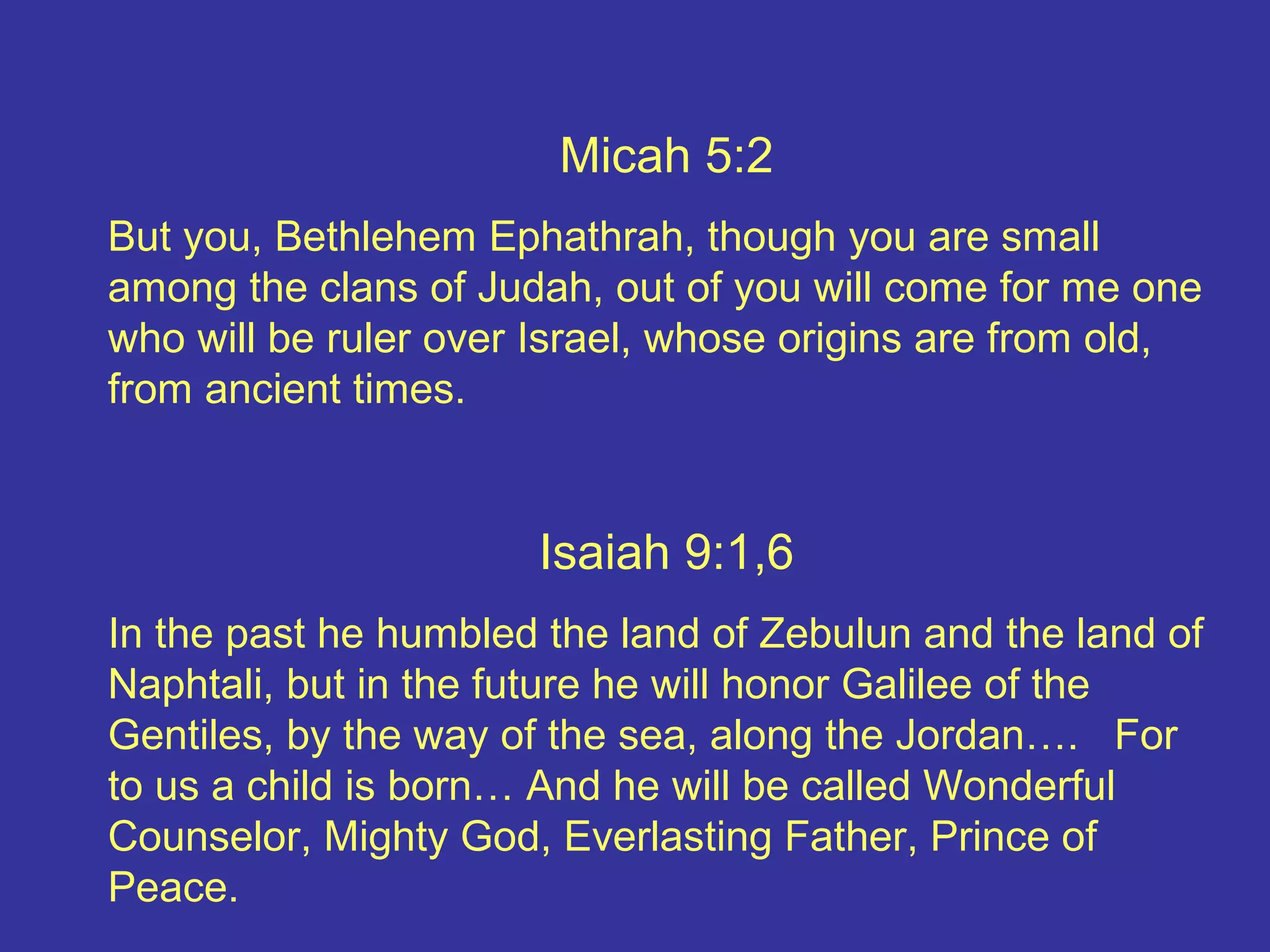 Micah 5:2
But you, Bethlehem Ephathrah, though you are small
among the clans of Judah, out of you will come for me one
who will be ruler over Israel, whose origins are from old,
from ancient times.
Isaiah 9:1,6
In the past he humbled the land of Zebulun and the land of
Naphtali, but in the future he will honor Galilee of the
Gentiles, by the way of the sea, along the Jordan…. For
to us a child is born… And he will be called Wonderful
Counselor, Mighty God, Everlasting Father, Prince of
Peace.
 
