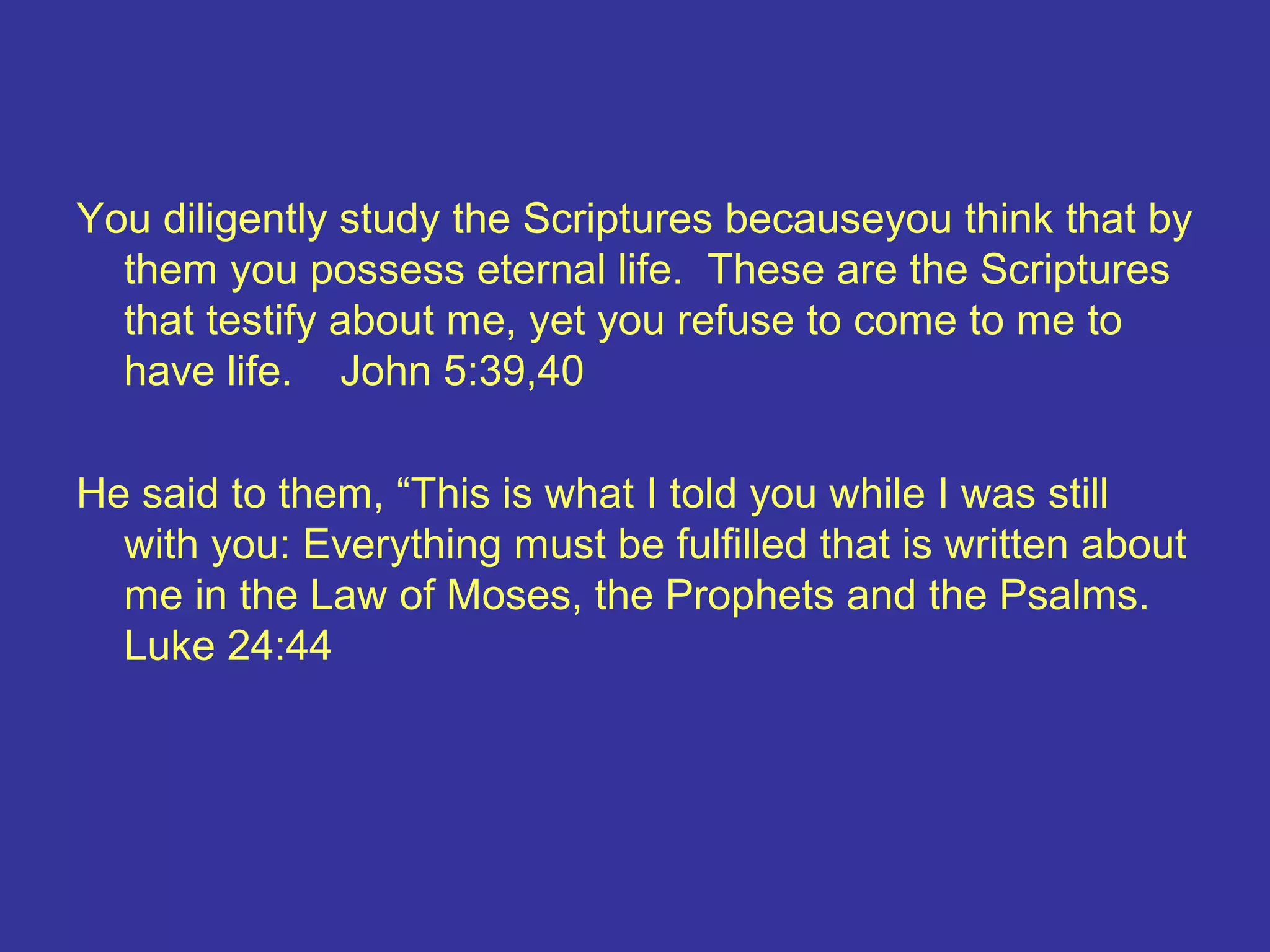You diligently study the Scriptures becauseyou think that by
them you possess eternal life. These are the Scriptures
that testify about me, yet you refuse to come to me to
have life. John 5:39,40
He said to them, “This is what I told you while I was still
with you: Everything must be fulfilled that is written about
me in the Law of Moses, the Prophets and the Psalms.
Luke 24:44
 