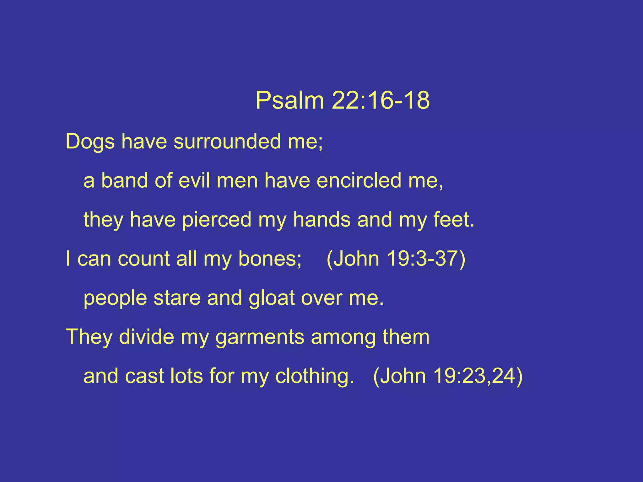 Psalm 22:16-18
Dogs have surrounded me;
a band of evil men have encircled me,
they have pierced my hands and my feet.
I can count all my bones; (John 19:3-37)
people stare and gloat over me.
They divide my garments among them
and cast lots for my clothing. (John 19:23,24)
 