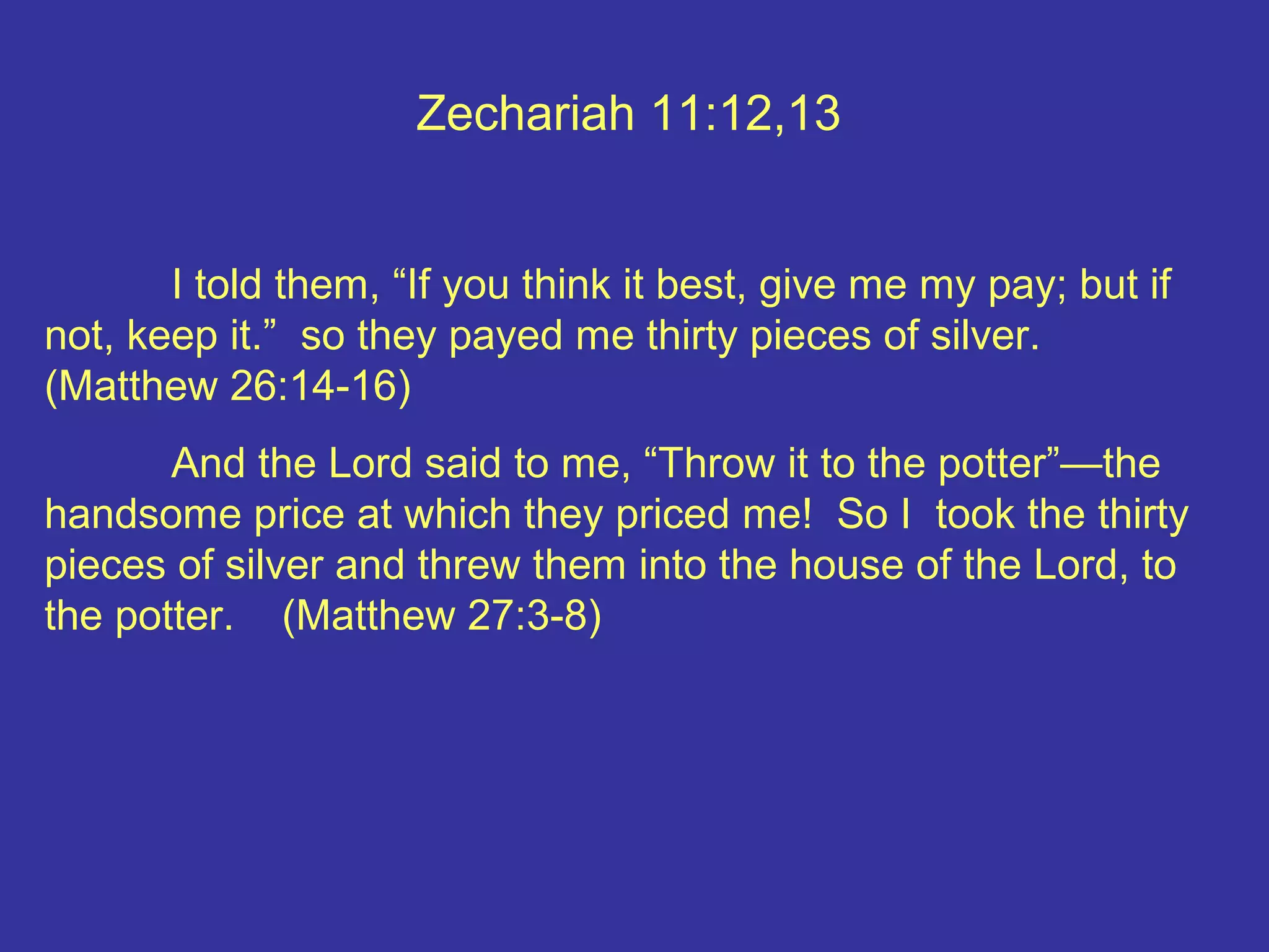 Zechariah 11:12,13
I told them, “If you think it best, give me my pay; but if
not, keep it.” so they payed me thirty pieces of silver.
(Matthew 26:14-16)
And the Lord said to me, “Throw it to the potter”—the
handsome price at which they priced me! So I took the thirty
pieces of silver and threw them into the house of the Lord, to
the potter. (Matthew 27:3-8)
 