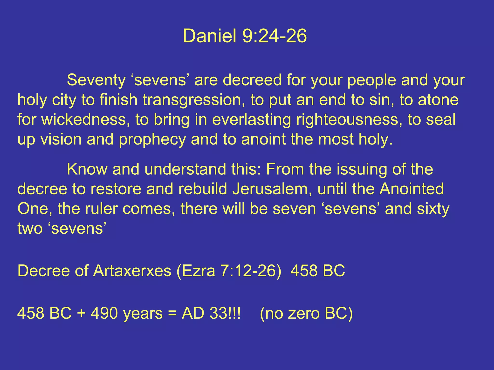 Daniel 9:24-26
Seventy ‘sevens’ are decreed for your people and your
holy city to finish transgression, to put an end to sin, to atone
for wickedness, to bring in everlasting righteousness, to seal
up vision and prophecy and to anoint the most holy.
Know and understand this: From the issuing of the
decree to restore and rebuild Jerusalem, until the Anointed
One, the ruler comes, there will be seven ‘sevens’ and sixty
two ‘sevens’
Decree of Artaxerxes (Ezra 7:12-26) 458 BC
458 BC + 490 years = AD 33!!! (no zero BC)
 