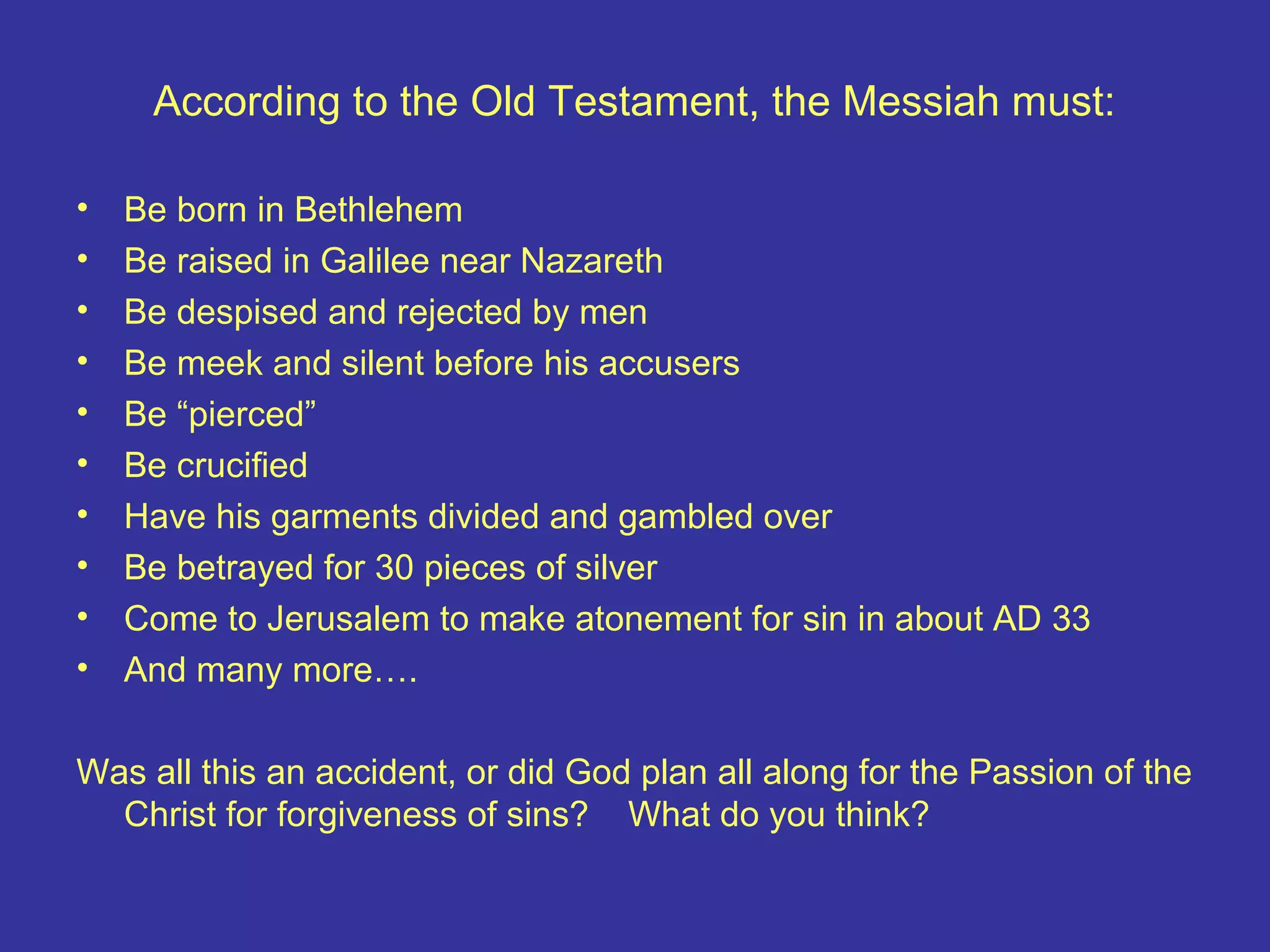 According to the Old Testament, the Messiah must:
• Be born in Bethlehem
• Be raised in Galilee near Nazareth
• Be despised and rejected by men
• Be meek and silent before his accusers
• Be “pierced”
• Be crucified
• Have his garments divided and gambled over
• Be betrayed for 30 pieces of silver
• Come to Jerusalem to make atonement for sin in about AD 33
• And many more….
Was all this an accident, or did God plan all along for the Passion of the
Christ for forgiveness of sins? What do you think?
 