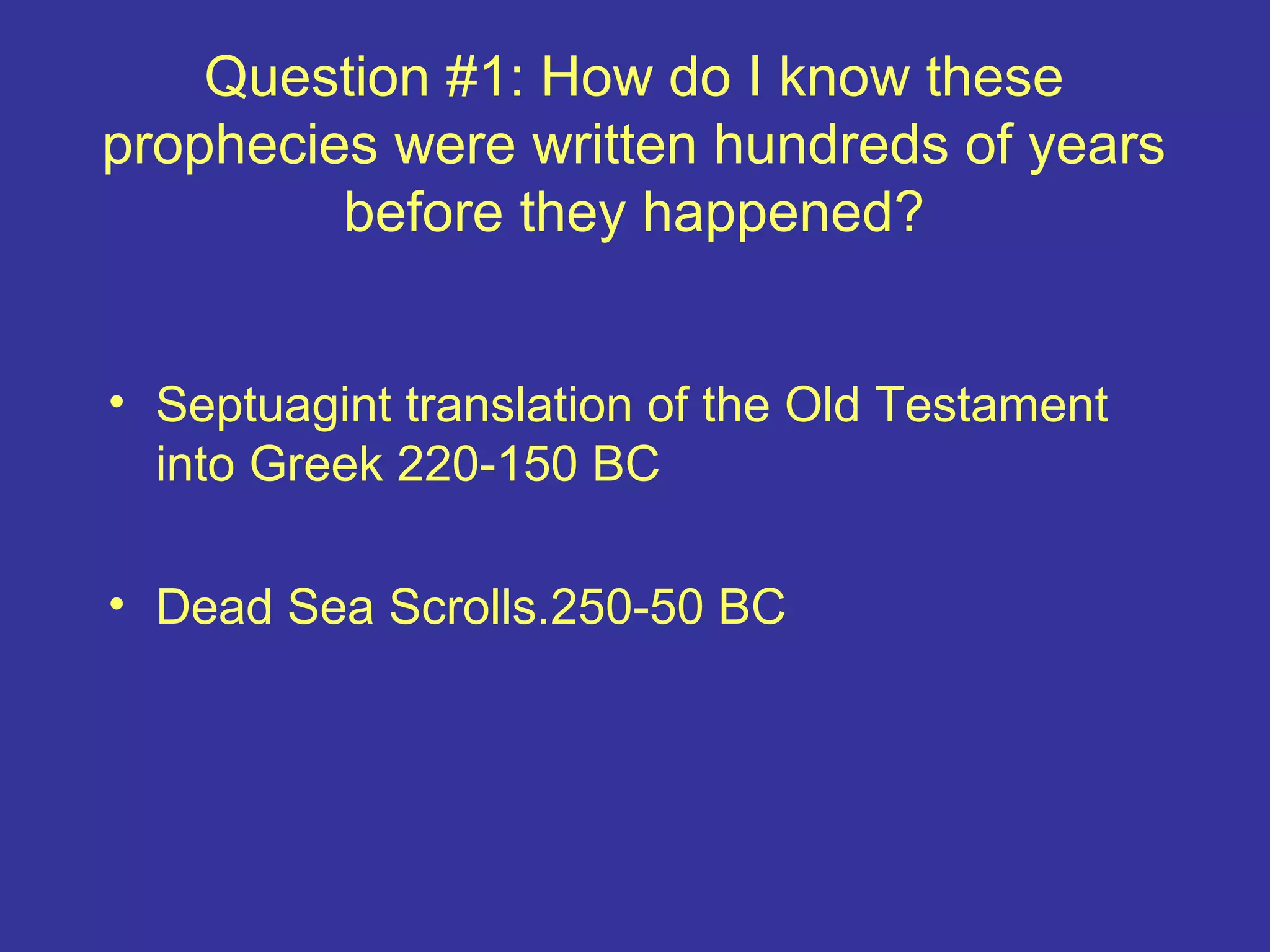 Question #1: How do I know these
prophecies were written hundreds of years
before they happened?
• Septuagint translation of the Old Testament
into Greek 220-150 BC
• Dead Sea Scrolls.250-50 BC
 