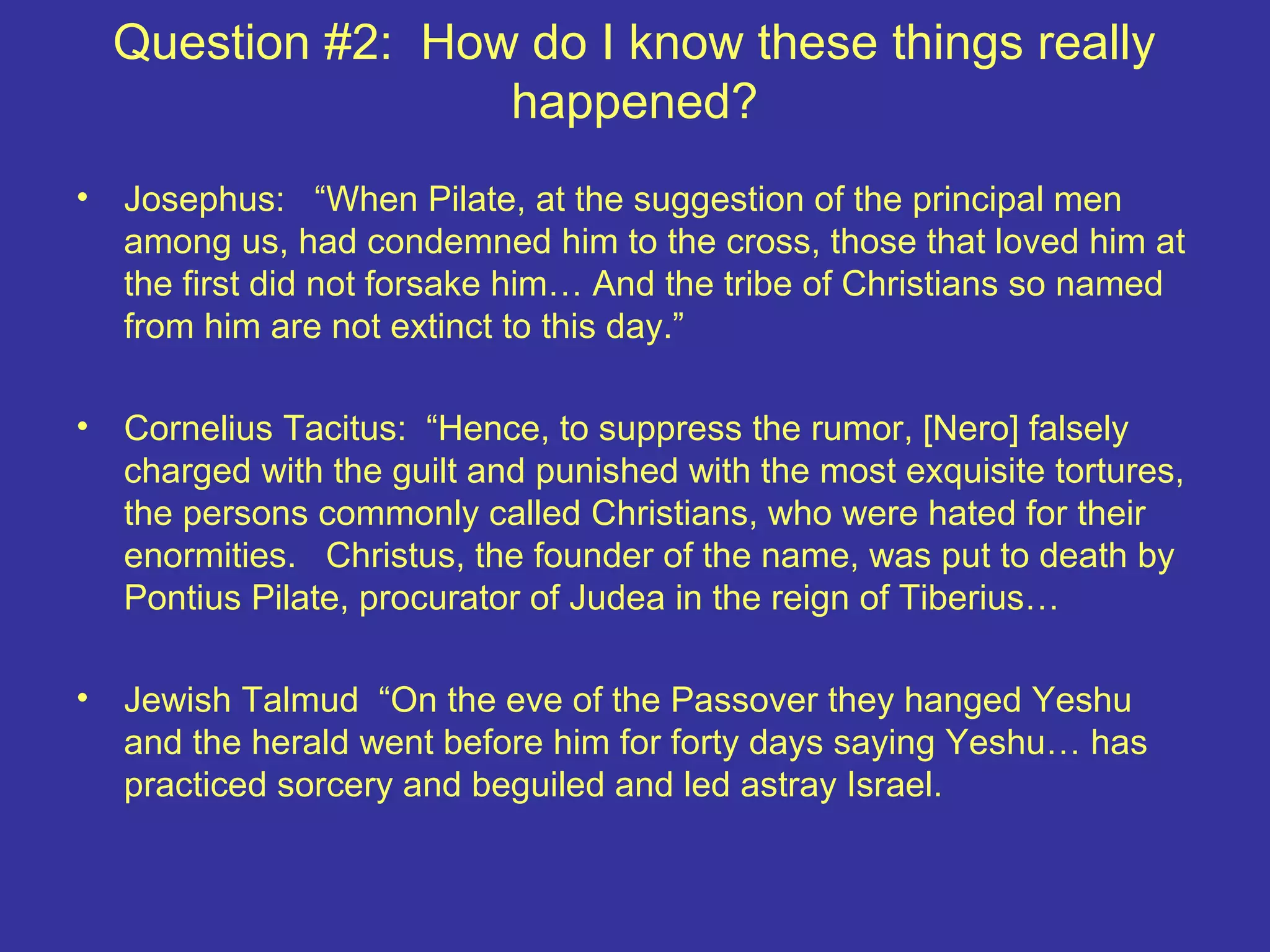 Question #2: How do I know these things really
happened?
• Josephus: “When Pilate, at the suggestion of the principal men
among us, had condemned him to the cross, those that loved him at
the first did not forsake him… And the tribe of Christians so named
from him are not extinct to this day.”
• Cornelius Tacitus: “Hence, to suppress the rumor, [Nero] falsely
charged with the guilt and punished with the most exquisite tortures,
the persons commonly called Christians, who were hated for their
enormities. Christus, the founder of the name, was put to death by
Pontius Pilate, procurator of Judea in the reign of Tiberius…
• Jewish Talmud “On the eve of the Passover they hanged Yeshu
and the herald went before him for forty days saying Yeshu… has
practiced sorcery and beguiled and led astray Israel.
 