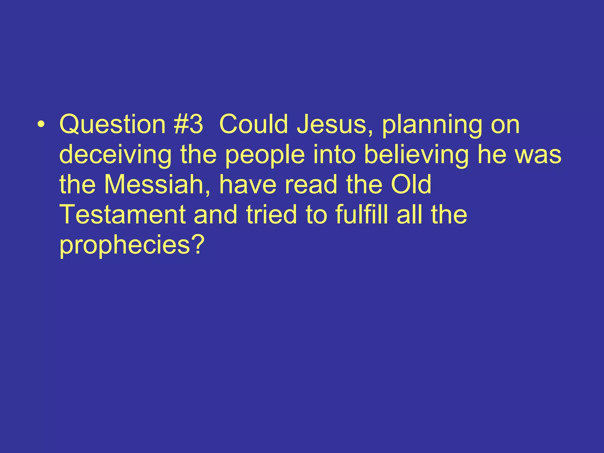 • Question #3 Could Jesus, planning on
deceiving the people into believing he was
the Messiah, have read the Old
Testament and tried to fulfill all the
prophecies?
 