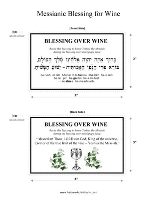 Messianic Blessing for Wine
www.hebrew4christians.com
Ã~l'A[h' %l,m,ñ Wnyheñl{a/ hw"hy> hT'a; %WrB'
Åx;yviñM'h; [;WvyE – tyTiymia]h' !p,G"ñh; yrIP. arEAB
BLESSING OVER WINE
ba·rukh at·tah Adonai E·lo·hei·nu me·lekh ha-o·lam
bo·rei p'ri ha·ga·fen ha·a·mi·teet
-- Ye·shu·a ha·ma·shi·ach.
Recite this blessing to honor Yeshua the Messiah
during the blessing over wine/grape juice:
[Front Side]
5”
3”
cut and laminate
[Back Side]
5”
3”
“Blessed art Thou, LORD our God, King of the universe,
Creator of the true fruit of the vine – Yeshua the Messiah.”
cut and laminate
BLESSING OVER WINE
Recite this blessing to honor Yeshua the Messiah
during the blessing over wine/grape juice:
 