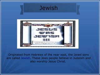 Jewish
Originated from Hebrews of the near east, the Israel sons
are called Jewish. These Jews people believe in Judaism and
also worship Jesus Christ.
 