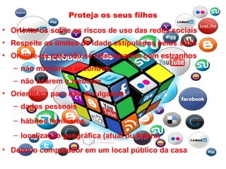 Proteja os seus filhos
• Oriente-os sobre os riscos de uso das redes sociais
• Respeite os limites de idade estipulados pelos sites
• Oriente-os para não se relacionarem com estranhos
– não marcarem encontros
– não usarem a webcam
• Oriente-os para não divulgarem:
– dados pessoais
– hábitos familiares
– localização geográfica (atual ou futura)
• Deixe o computador em um local público da casa
 