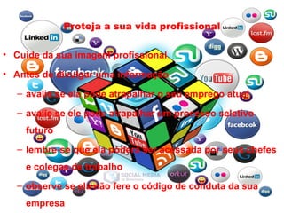 Proteja a sua vida profissional
• Cuide da sua imagem profissional
• Antes de divulgar uma informação
– avalie se ela pode atrapalhar o seu emprego atual
– avalie se ele pode atrapalhar um processo seletivo
futuro
– lembre-se que ela poderá ser acessada por seus chefes
e colegas de trabalho
– observe se ela não fere o código de conduta da sua
empresa
 