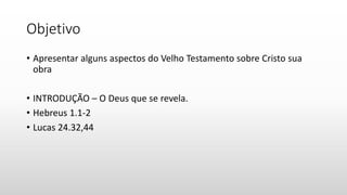 Objetivo
• Apresentar alguns aspectos do Velho Testamento sobre Cristo sua
obra
• INTRODUÇÃO – O Deus que se revela.
• Hebreus 1.1-2
• Lucas 24.32,44
 