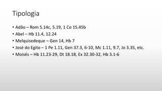 Tipologia
• Adão – Rom 5.14c, 5.19, 1 Co 15.45b
• Abel – Hb 11.4, 12.24
• Melquisedeque – Gen 14, Hb 7
• José do Egito – 1 Pe 1.11, Gen 37.3, 6-10, Mc 1.11, 9.7, Jo 3.35, etc.
• Moisés – Hb 11.23-29, Dt 18.18, Ex 32.30-32, Hb 3.1-6
 