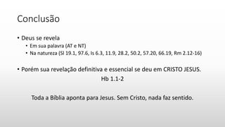 Conclusão
• Deus se revela
• Em sua palavra (AT e NT)
• Na natureza (Sl 19.1, 97.6, Is 6.3, 11.9, 28.2, 50.2, 57.20, 66.19, Rm 2.12-16)
• Porém sua revelação definitiva e essencial se deu em CRISTO JESUS.
Hb 1.1-2
Toda a Bíblia aponta para Jesus. Sem Cristo, nada faz sentido.
 