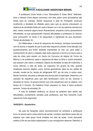 100
FACULDADE ASSOCIADA BRASIL
A professora iniciou lendo o livro “Brincadeira É Coisa Séria” Alcântara,
(Ivan e Newton Foot) depois conversou com eles sobre como brincadeiras são
sérias para as crianças. Dando sequencia a aula de Português continuou
recolhendo a atividade do alfabeto pediu para que os alunos colocassem os
cadernos de atividades feitas em casa e lessem um a um as palavras escritas por
eles, nesse momento alguns leram fluentemente, enquanto outros apresentaram
dificuldades, os que apresentaram maiores dificuldades a professora os chamou
para escreverem na lousa e foi perguntado o significado do que escreviam.
Tempo de atividade: 2h.
Em Matemática, o tema foi sequencia de números, começou conversando
com os alunos a respeito do que é para eles sequencia, prestei muita atenção nos
questionamentos que foram bastante importantes no meu ver, para saber o
conhecimento do aluno a respeito, logo após organizou a turma e os levou para a
sala de vídeo para assistir um trecho de Concurso de beleza da Turma da
Mônica, e os questionou sobre a sequência de fatos no filme e outros exemplos
que possam citar sobre o conteúdo. Depois da atividade na sala de multimídia, a
turma retornou a sala de aulas, se organizou em grupos de três, quando
receberam diversos objetos, como: formas geométricas, lápis de cor, palitos de
sorvete, novelo de fio, tampa de refrigerante PET, giz de cera, e outros mais.
Nesse momento, ela pediu a atenção dos alunos para a explicação. Desenhou um
exemplo de sequência para que eles lembrassem como se faz. Quando a
atividade se iniciou, os grupos tiveram que criar sequências com os objetos, num
tempo de 5 minutos. Os trabalhos foram expostos na mesa e todos puderam
apreciar. Tempo de atividade: 2h.
A aula foi bastante dinâmica, os alunos se portaram bem diante das
dificuldades, prontamente sanadas pela professora, que lhes transmite muito
segurança muita segurança.
18/02/2015 – Quarta-feira
Na aula de Geografia sobre reconhecimento do ambiente a professora
levou os alunos para a área externa da escola, começou apontando quais são os
espaços que cada grupo havia anotado em sala de aulas, numa discussão
coletiva a fim de que todos explanassem o que conseguiram observar. Retomou a
 