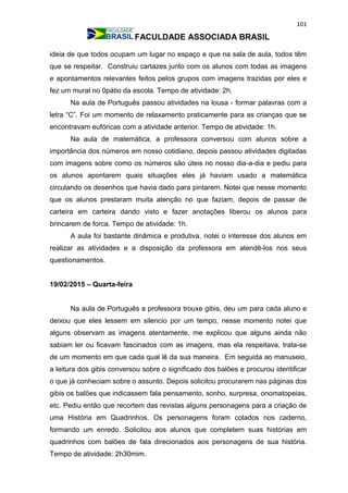 101
FACULDADE ASSOCIADA BRASIL
ideia de que todos ocupam um lugar no espaço e que na sala de aula, todos têm
que se respeitar. Construiu cartazes junto com os alunos com todas as imagens
e apontamentos relevantes feitos pelos grupos com imagens trazidas por eles e
fez um mural no 0pátio da escola. Tempo de atividade: 2h.
Na aula de Português passou atividades na lousa - formar palavras com a
letra “C”. Foi um momento de relaxamento praticamente para as crianças que se
encontravam eufóricas com a atividade anterior. Tempo de atividade: 1h.
Na aula de matemática, a professora conversou com alunos sobre a
importância dos números em nosso cotidiano, depois passou atividades digitadas
com imagens sobre como os números são úteis no nosso dia-a-dia e pediu para
os alunos apontarem quais situações eles já haviam usado a matemática
circulando os desenhos que havia dado para pintarem. Notei que nesse momento
que os alunos prestaram muita atenção no que faziam, depois de passar de
carteira em carteira dando visto e fazer anotações liberou os alunos para
brincarem de forca. Tempo de atividade: 1h.
A aula foi bastante dinâmica e produtiva, notei o interesse dos alunos em
realizar as atividades e a disposição da professora em atendê-los nos seus
questionamentos.
19/02/2015 – Quarta-feira
Na aula de Português a professora trouxe gibis, deu um para cada aluno e
deixou que eles lessem em silencio por um tempo, nesse momento notei que
alguns observam as imagens atentamente, me explicou que alguns ainda não
sabiam ler ou ficavam fascinados com as imagens, mas ela respeitava, trata-se
de um momento em que cada qual lê da sua maneira. Em seguida ao manuseio,
a leitura dos gibis conversou sobre o significado dos balões e procurou identificar
o que já conheciam sobre o assunto. Depois solicitou procurarem nas páginas dos
gibis os balões que indicassem fala pensamento, sonho, surpresa, onomatopeias,
etc. Pediu então que recortem das revistas alguns personagens para a criação de
uma História em Quadrinhos. Os personagens foram colados nos caderno,
formando um enredo. Solicitou aos alunos que completem suas histórias em
quadrinhos com balões de fala direcionados aos personagens de sua história.
Tempo de atividade: 2h30mim.
 
