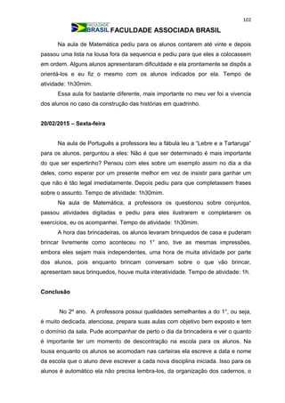 102
FACULDADE ASSOCIADA BRASIL
Na aula de Matemática pediu para os alunos contarem até vinte e depois
passou uma lista na lousa fora da sequencia e pediu para que eles a colocassem
em ordem. Alguns alunos apresentaram dificuldade e ela prontamente se dispôs a
orientá-los e eu fiz o mesmo com os alunos indicados por ela. Tempo de
atividade: 1h30mim.
Essa aula foi bastante diferente, mais importante no meu ver foi a vivencia
dos alunos no caso da construção das histórias em quadrinho.
20/02/2015 – Sexta-feira
Na aula de Português a professora leu a fábula leu a “Lebre e a Tartaruga”
para os alunos, perguntou a eles: Não é que ser determinado é mais importante
do que ser espertinho? Pensou com eles sobre um exemplo assim no dia a dia
deles, como esperar por um presente melhor em vez de insistir para ganhar um
que não é tão legal imediatamente. Depois pediu para que completassem frases
sobre o assunto. Tempo de atividade: 1h30mim.
Na aula de Matemática, a professora os questionou sobre conjuntos,
passou atividades digitadas e pediu para eles ilustrarem e completarem os
exercícios, eu os acompanhei. Tempo de atividade: 1h30mim.
A hora das brincadeiras, os alunos levaram brinquedos de casa e puderam
brincar livremente como aconteceu no 1° ano, tive as mesmas impressões,
embora eles sejam mais independentes, uma hora de muita atividade por parte
dos alunos, pois enquanto brincam conversam sobre o que vão brincar,
apresentam seus brinquedos, houve muita interatividade. Tempo de atividade: 1h.
Conclusão
No 2º ano. A professora possui qualidades semelhantes a do 1°, ou seja,
é muito dedicada, atenciosa, prepara suas aulas com objetivo bem exposto e tem
o domínio da sala. Pude acompanhar de perto o dia da brincadeira e ver o quanto
é importante ter um momento de descontração na escola para os alunos. Na
lousa enquanto os alunos se acomodam nas carteiras ela escreve a data e nome
da escola que o aluno deve escrever a cada nova disciplina iniciada. Isso para os
alunos é automático ela não precisa lembra-los, da organização dos cadernos, o
 