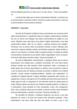 104
FACULDADE ASSOCIADA BRASIL
lista de trabalhos possíveis no meio rural e no meio urbano. Tempo de atividade:
1h.
A aula de hoje exigiu que os alunos escrevessem bastante, no terceiro ano
os alunos já leem e escrevem melhor, tornando as aulas mais escritas e notei que
os alunos pediram menos auxilio a professor.
24/02/2015 – Terça-feira
Na aula de Português a professor iniciou conversando com os alunos sobre
datas comemorativas e o significado delas em relação a determinados contextos
fez com os alunos uma listagem das datas comemorativas da região em que
vivem. Distribuiu para cada aluno uma palavra mágica relacionada a uma data
comemorativa listada, além de um cartão e materiais diversos para colagem.
Conversou com os alunos sobre os possíveis símbolos a serem utilizados para
comunicar a palavra recebida e deixou que fizessem perguntas, depois solicitou a
cada um que relacione o símbolo criado a pequenos textos na criação de cartões
comemorativos, lembrando-os que deviam utilizar originalidade, humor ou poesia.
A terminar todos leram os textos criados. Tempo de atividade: 1h
Na aula de Matemática, primeiramente, o professor deixou que os alunos
procurassem uma solução para o problema encontrado. Em uma caixa deixou
diversas canetas que eles precisam dividir igualmente. Após a conclusão da
tarefa, pediu que os alunos escrevessem no caderno como concluíram a tarefa e
o que foi preciso para tal. Mostrou princípios da divisão e trabalhar com material
dourado, criando sempre situações-problema. Solicitou que separassem 10
unidades do material dourado e depois dividissem igualmente este número, em
seguida fez o mesmo, mas agora com 24 unidades que eles tinham que dividir em
partes iguais de três, na sequencia 16 que deveriam dividir em partes iguais de
quatro. Depois solicitou aos alunos que criassem situação problema no caderno e
a resolvessem. Essa atividade foi meio complicada, muitos não conseguiram
fazer, mas o professor disse que irai retomar o assunto criando novas atividades
para que entendessem a divisão no concreto. Tempo de atividade: 2h.
Na atividade de Ciências o professor perguntou aos alunos o que eles
gostavam de comer e se tudo que comiam eram alimentos saudáveis. Todos
responderam, mas ficou nítido que eles não sabem ao certo o que é uma
 