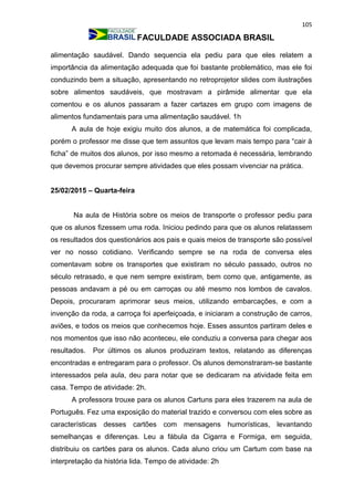 105
FACULDADE ASSOCIADA BRASIL
alimentação saudável. Dando sequencia ela pediu para que eles relatem a
importância da alimentação adequada que foi bastante problemático, mas ele foi
conduzindo bem a situação, apresentando no retroprojetor slides com ilustrações
sobre alimentos saudáveis, que mostravam a pirâmide alimentar que ela
comentou e os alunos passaram a fazer cartazes em grupo com imagens de
alimentos fundamentais para uma alimentação saudável. 1h
A aula de hoje exigiu muito dos alunos, a de matemática foi complicada,
porém o professor me disse que tem assuntos que levam mais tempo para “cair à
ficha” de muitos dos alunos, por isso mesmo a retomada é necessária, lembrando
que devemos procurar sempre atividades que eles possam vivenciar na prática.
25/02/2015 – Quarta-feira
Na aula de História sobre os meios de transporte o professor pediu para
que os alunos fizessem uma roda. Iniciou pedindo para que os alunos relatassem
os resultados dos questionários aos pais e quais meios de transporte são possível
ver no nosso cotidiano. Verificando sempre se na roda de conversa eles
comentavam sobre os transportes que existiram no século passado, outros no
século retrasado, e que nem sempre existiram, bem como que, antigamente, as
pessoas andavam a pé ou em carroças ou até mesmo nos lombos de cavalos.
Depois, procuraram aprimorar seus meios, utilizando embarcações, e com a
invenção da roda, a carroça foi aperfeiçoada, e iniciaram a construção de carros,
aviões, e todos os meios que conhecemos hoje. Esses assuntos partiram deles e
nos momentos que isso não aconteceu, ele conduziu a conversa para chegar aos
resultados. Por últimos os alunos produziram textos, relatando as diferenças
encontradas e entregaram para o professor. Os alunos demonstraram-se bastante
interessados pela aula, deu para notar que se dedicaram na atividade feita em
casa. Tempo de atividade: 2h.
A professora trouxe para os alunos Cartuns para eles trazerem na aula de
Português. Fez uma exposição do material trazido e conversou com eles sobre as
características desses cartões com mensagens humorísticas, levantando
semelhanças e diferenças. Leu a fábula da Cigarra e Formiga, em seguida,
distribuiu os cartões para os alunos. Cada aluno criou um Cartum com base na
interpretação da história lida. Tempo de atividade: 2h
 