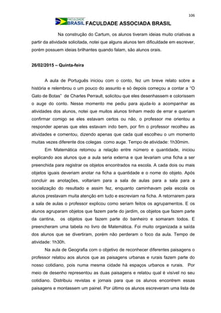 106
FACULDADE ASSOCIADA BRASIL
Na construção do Cartum, os alunos tiveram ideias muito criativas a
partir da atividade solicitada, notei que alguns alunos tem dificuldade em escrever,
porém possuem ideias brilhantes quando falam, são alunos orais.
26/02/2015 – Quinta-feira
A aula de Português iniciou com o conto, fez um breve relato sobre a
história e relembrou o um pouco do assunto e só depois começou a contar a “O
Gato de Botas” de Charles Perrault, solicitou que eles desenhassem e colorissem
o auge do conto. Nesse momento me pediu para ajuda-lo a acompanhar as
atividades dos alunos, notei que muitos alunos tinham medo de errar e queriam
confirmar comigo se eles estavam certos ou não, o professor me orientou a
responder apenas que eles estavam indo bem, por fim o professor recolheu as
atividades e comentou, dizendo apenas que cada qual escolheu o um momento
muitas vezes diferente dos colegas como auge. Tempo de atividade: 1h30mim.
Em Matemática retomou a relação entre número e quantidade, iniciou
explicando aos alunos que a aula seria externa e que levariam uma ficha a ser
preenchida para registrar os objetos encontrados na escola. A cada dois ou mais
objetos iguais deveriam anotar na ficha a quantidade e o nome do objeto. Após
concluir as anotações, voltariam para a sala de aulas para a sala para a
socialização do resultado e assim fez, enquanto caminhavam pela escola os
alunos prestavam muita atenção em tudo e escreviam na ficha. A retornarem para
a sala de aulas o professor explicou como seriam feitos os agrupamentos. E os
alunos agruparam objetos que fazem parte do jardim, os objetos que fazem parte
da cantina, os objetos que fazem parte do banheiro e somaram todos. E
preencheram uma tabela no livro de Matemática. Foi muito organizada a saída
dos alunos que se divertiram, porém não perderam o foco da aula. Tempo de
atividade: 1h30h.
Na aula de Geografia com o objetivo de reconhecer diferentes paisagens o
professor relatou aos alunos que as paisagens urbanas e rurais fazem parte do
nosso cotidiano, pois numa mesma cidade há espaços urbanos e rurais. Por
meio de desenho representou as duas paisagens e relatou qual é visível no seu
cotidiano. Distribuiu revistas e jornais para que os alunos encontrem essas
paisagens e montassem um painel. Por último os alunos escreveram uma lista de
 