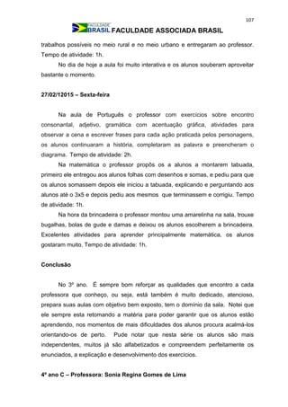 107
FACULDADE ASSOCIADA BRASIL
trabalhos possíveis no meio rural e no meio urbano e entregaram ao professor.
Tempo de atividade: 1h.
No dia de hoje a aula foi muito interativa e os alunos souberam aproveitar
bastante o momento.
27/02/12015 – Sexta-feira
Na aula de Português o professor com exercícios sobre encontro
consonantal, adjetivo, gramática com acentuação gráfica, atividades para
observar a cena e escrever frases para cada ação praticada pelos personagens,
os alunos continuaram a história, completaram as palavra e preencheram o
diagrama. Tempo de atividade: 2h.
Na matemática o professor propôs os a alunos a montarem tabuada,
primeiro ele entregou aos alunos folhas com desenhos e somas, e pediu para que
os alunos somassem depois ele iniciou a tabuada, explicando e perguntando aos
alunos até o 3x5 e depois pediu aos mesmos que terminassem e corrigiu. Tempo
de atividade: 1h.
Na hora da brincadeira o professor montou uma amarelinha na sala, trouxe
bugalhas, bolas de gude e damas e deixou os alunos escolherem a brincadeira.
Excelentes atividades para aprender principalmente matemática, os alunos
gostaram muito. Tempo de atividade: 1h.
Conclusão
No 3º ano. É sempre bom reforçar as qualidades que encontro a cada
professora que conheço, ou seja, está também é muito dedicado, atencioso,
prepara suas aulas com objetivo bem exposto, tem o domínio da sala. Notei que
ele sempre esta retomando a matéria para poder garantir que os alunos estão
aprendendo, nos momentos de mais dificuldades dos alunos procura acalmá-los
orientando-os de perto. Pude notar que nesta série os alunos são mais
independentes, muitos já são alfabetizados e compreendem perfeitamente os
enunciados, a explicação e desenvolvimento dos exercícios.
4º ano C – Professora: Sonia Regina Gomes de Lima
 