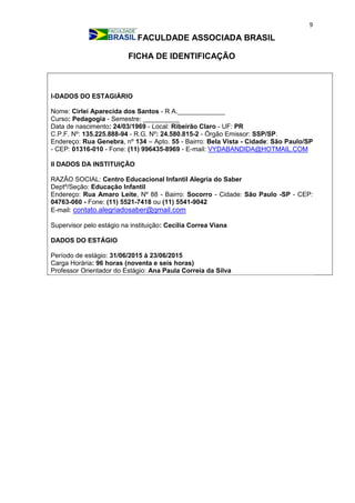 9
FACULDADE ASSOCIADA BRASIL
FICHA DE IDENTIFICAÇÃO
I-DADOS DO ESTAGIÁRIO
Nome: Cirlei Aparecida dos Santos - R A._____________
Curso: Pedagogia - Semestre: __________
Data de nascimento: 24/03/1969 - Local: Ribeirão Claro - UF: PR
C.P.F. Nº: 135.225.888-94 - R.G. Nº: 24.580.815-2 - Órgão Emissor: SSP/SP.
Endereço: Rua Genebra, nº 134 – Apto. 55 - Bairro: Bela Vista - Cidade: São Paulo/SP
- CEP: 01316-010 - Fone: (11) 996435-8969 - E-mail: VYDABANDIDA@HOTMAIL.COM
II DADOS DA INSTITUIÇÃO
RAZÃO SOCIAL: Centro Educacional Infantil Alegria do Saber
Deptº/Seção: Educação Infantil
Endereço: Rua Amaro Leite, Nº 88 - Bairro: Socorro - Cidade: São Paulo -SP - CEP:
04763-060 - Fone: (11) 5521-7418 ou (11) 5541-9042
E-mail: contato.alegriadosaber@gmail.com
Supervisor pelo estágio na instituição: Cecília Correa Viana
DADOS DO ESTÁGIO
Período de estágio: 31/06/2015 à 23/06/2015
Carga Horária: 96 horas (noventa e seis horas)
Professor Orientador do Estágio: Ana Paula Correia da Silva
 