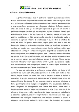 108
FACULDADE ASSOCIADA BRASIL
03/03/2015 – Segunda Feira-feira
A professora iniciou a aula de português propondo que escrevessem um
Haicai, todos ficaram surpresos com o nome, houve uma confusão logo de início
com todos querendo fazer pergunta, professora ficou em silêncio por algum tempo
e os próprios alunos ao notarem que não gostou e trataram de ficarem quietos,
então ela disse a eles que ia começar explicando o que era um poema e
perguntou se todos sabiam o que era um poema, a partir daí relatou a eles o que
era um Haicai, explicou que se tratava de um poemeto popular, por isso usa
palavras quotidianas de fácil compreensão, respeita a simplicidade, evita o
raciocínio e expressa fielmente à sensibilidade do autor e toda a estrutura de
como se monta um poema nesse estilo, depois pediu para eles o livro de
Português, foi lendo e explicando novamente, explorou o significado da palavra e
mostrou um quadro com uma paisagem muito bonita, solicitou, então, que
observassem a imagem e criassem um poema seguindo as características do
haicai, um poemeto para ser exposto junto à obra. Confesso que nesse momento
pensei que os alunos não iam conseguir, mas a grande maioria sentou-se e pôs-
se a escrever, saíram poemas belíssimos apesar de simples. Alguns alunos
realmente não conseguiram desenvolver a atividade, então a professora propôs
que eles teriam que fazer recuperação paralela e passou alguns exercícios no
caderno para eles em casa. Tempo de atividade: 2h.
Na aula de matemática a professora passou adições na lousa e foi
auxiliando os alunos com dificuldades (ensinando a contar com palitos e nos
dedos), depois chamou os alunos para fazer a correção na lousa. A técnica é
usada para os alunos confirmarem o aprendizado e a professora avaliar o nível de
desenvolvimento dos alunos. Em um segundo momento conversou e indagou a
turma que Imaginassem a situação: num galpão há trinta e duas sacas de feijão.
Estão chegando um carregamento com outras seis sacas. Seria lento e
trabalhoso juntar todas as sacas e contá-las uma a uma. Como evitar isso? Os
alunos se olharam, sem nada responder, então ela acrescentou que a adição era
a resposta e explicou que resolver um problema de matemática nada mais é que
representar em linguagem matemática uma situação cotidiana e propôs a
resolução de problemas no quadro, fez o primeiro, foi chamando alunos para
 