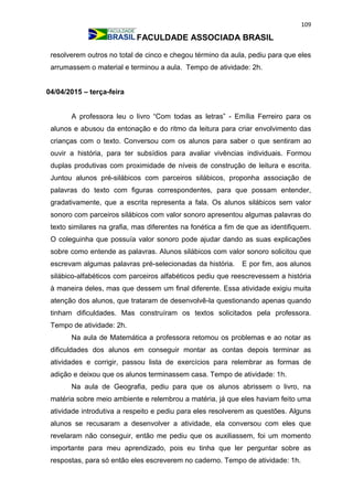 109
FACULDADE ASSOCIADA BRASIL
resolverem outros no total de cinco e chegou término da aula, pediu para que eles
arrumassem o material e terminou a aula. Tempo de atividade: 2h.
04/04/2015 – terça-feira
A professora leu o livro “Com todas as letras” - Emília Ferreiro para os
alunos e abusou da entonação e do ritmo da leitura para criar envolvimento das
crianças com o texto. Conversou com os alunos para saber o que sentiram ao
ouvir a história, para ter subsídios para avaliar vivências individuais. Formou
duplas produtivas com proximidade de níveis de construção de leitura e escrita.
Juntou alunos pré-silábicos com parceiros silábicos, proponha associação de
palavras do texto com figuras correspondentes, para que possam entender,
gradativamente, que a escrita representa a fala. Os alunos silábicos sem valor
sonoro com parceiros silábicos com valor sonoro apresentou algumas palavras do
texto similares na grafia, mas diferentes na fonética a fim de que as identifiquem.
O coleguinha que possuía valor sonoro pode ajudar dando as suas explicações
sobre como entende as palavras. Alunos silábicos com valor sonoro solicitou que
escrevam algumas palavras pré-selecionadas da história. E por fim, aos alunos
silábico-alfabéticos com parceiros alfabéticos pediu que reescrevessem a história
à maneira deles, mas que dessem um final diferente. Essa atividade exigiu muita
atenção dos alunos, que trataram de desenvolvê-la questionando apenas quando
tinham dificuldades. Mas construíram os textos solicitados pela professora.
Tempo de atividade: 2h.
Na aula de Matemática a professora retomou os problemas e ao notar as
dificuldades dos alunos em conseguir montar as contas depois terminar as
atividades e corrigir, passou lista de exercícios para relembrar as formas de
adição e deixou que os alunos terminassem casa. Tempo de atividade: 1h.
Na aula de Geografia, pediu para que os alunos abrissem o livro, na
matéria sobre meio ambiente e relembrou a matéria, já que eles haviam feito uma
atividade introdutiva a respeito e pediu para eles resolverem as questões. Alguns
alunos se recusaram a desenvolver a atividade, ela conversou com eles que
revelaram não conseguir, então me pediu que os auxiliassem, foi um momento
importante para meu aprendizado, pois eu tinha que ler perguntar sobre as
respostas, para só então eles escreverem no caderno. Tempo de atividade: 1h.
 