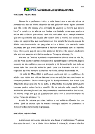 110
FACULDADE ASSOCIADA BRASIL
04/03/2015 – Quarta-feira
Nesse dia a professora iniciou a aula, levando-os a sala de leitura. A
professora da sala de leitura perguntou se eles gostavam de ler, alguns disseram
que não, então ela passou uma animação do youtube “A menina que odiava
livros” e questionou os alunos que haviam manifestado pensamento contra a
leitura, eles contaram que na casa deles não havia esse hábito, mas prometeram
que iam experimenta aos poucos, até ficarem como a menina que odiava livro,
então, ela recomendou que escolhessem um livro para ler livremente, depois de
30mim aproximadamente, fez perguntas sobre a leitura, um momento muito
prazeroso em que todos participaram e falavam encantados com as histórias
lidas, interessante que até os que não gostavam de ler ou não sabiam, souberam
falar sobre os assuntos abordados nos livros. Tempo de atividade: 2h.
Na aula de Ciências a professora questionou os alunos sobre os três Rs,
para da início a aula de conscientização sobre a preservação do ambiente, depois
pergunto se eles sabiam o que era ambiente e foi demonstrando que tudo ao
nosso redor faz parte do ambiente, pediu para que fizessem um texto com
sugestões de como melhorar o ambiente na escola. Tempo de atividade: 1h.
Na aula de Matemática a professora continuou com os problemas de
adição, mas dessa vez utilizou diversas formas de adições para resolverem as
situações problema. Pediu a minha ajuda no acompanhamento dos alunos com
dificuldade, ela pegou uma fila eu outra, a dificuldades dos alunos continuavam
imensas, porém muitos haviam evoluído dês da primeira aula, quando todos
terminaram ela corrigiu na lousa, respondendo os questionamentos dos alunos,
ao mesmo tempo em que os questionavam para sentir o desenvolvimento da
turma. Tempo de atividade: 1h.
A aula foi bastante produtiva, levá-los a um ambiente diferente deu um
ânimo para os alunos, que na maioria conseguiu resolver os problemas e
demonstrando entendimento do processo.
05/03/2015 – Quinta-feira
A professora apresentou aos alunos uma fábula pré-selecionada “A galinha
dos ovos de ouro”. Leu a fábula dando ênfase à entonação, ritmo e fala dos
 