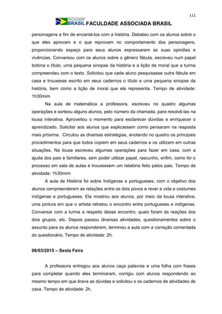 111
FACULDADE ASSOCIADA BRASIL
personagens a fim de encantá-los com a história. Debateu com os alunos sobre o
que eles aprovam e o que reprovam no comportamento dos personagens,
proporcionando espaço para seus alunos expressarem as suas opiniões e
vivências. Conversou com os alunos sobre o gênero fábula, escreveu num papel
bobina o título, uma pequena sinopse da história e a lição de moral que a turma
compreendeu com o texto. Solicitou que cada aluno pesquisasse outra fábula em
casa e trouxesse escrito em seus cadernos o título e uma pequena sinopse da
história, bem como a lição de moral que ela representa. Tempo de atividade:
1h30mim
Na aula de matemática a professora, escreveu no quadro algumas
operações e sorteou alguns alunos, pelo número da chamada, para resolvê-las na
lousa interativa. Aproveitou o momento para esclarecer dúvidas e enriquecer o
aprendizado. Solicitar aos alunos que explicassem como pensaram na resposta
mais próxima. Circulou as diversas estratégias, anotando no quadro os principais
procedimentos para que todos copiem em seus cadernos e os utilizem em outras
situações. Na lousa escreveu algumas operações para fazer em casa, com a
ajuda dos pais e familiares, sem poder utilizar papel, rascunho, enfim, como foi o
processo em sala de aulas e trouxessem um relatório feito pelos pais. Tempo de
atividade: 1h30mim
A aula de História foi sobre Indígenas e portugueses, com o objetivo dos
alunos compreenderem as relações entre os dois povos e rever a vida e costumes
indígenas e portugueses. Ela mostrou aos alunos, por meio da lousa interativa,
uma pintura em que o artista retratou o encontro entre portugueses e indígenas.
Conversar com a turma a respeito desse encontro, quais foram às reações dos
dois grupos, etc. Depois passou diversas atividades, questionamentos sobre o
assunto para os alunos responderem, terminou a aula com a correção comentada
do questionário. Tempo de atividade: 2h.
06/03/2015 – Sexta Feira
A professora entregou aos alunos caça palavras e uma folha com frases
para completar quando eles terminaram, corrigiu com alunos respondendo ao
mesmo tempo em que tirava as dúvidas e solicitou o os cadernos de atividades de
casa. Tempo de atividade: 2h.
 