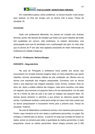 112
FACULDADE ASSOCIADA BRASIL
Em matemática passou vários problemas, os alunos levaram muito tempo
para resolver, no final ela corrigiu com os alunos indo à lousa. Tempo de
atividade: 2h.
Conclusão
Estar com professores diferentes, me colocar em contado com diversas
técnicas, porém não deixarei de ressaltar que todas com quem trabalhei até então
tem qualidades em comum, está professora, no entanto demonstrou uma
preocupação nova que foi atividades com a participação dos pais, no mais notei
que os alunos do 4º ano são mais agitados precisando de maior intervenção da
professora em relação à bagunça.
5º ano C – Professora: Adriana Borges
03/03/2015 – Segunda-feira
Na aula de Português a professora havia pedido aos alunos que
procurassem em revistas diversas imagens sobre um tema específico que queira
trabalhar: animais, alimentação, hábitos de vida, profissões, etc. Montou com os
alunos uma exposição das imagens pesquisadas. Conversou com os alunos
sobre o que observam nas imagens expostas: cores, formas, contexto, título da
obra, etc. Após a análise coletiva das imagens, cada aluno escolheu uma delas
em segredo, para escrever um pequeno texto a fim de representá-la. Um de cada
vez foi à frente da sala de aula e leu para os colegas seu pequeno texto. Os
demais alunos tentaram m adivinhar a que pintura se relaciona aquele texto
escrito. A professora recolheu o texto para corrigir em casa e dar nota e pediu que
os alunos pesquisassem e trouxessem tirinha para a próxima aula. Tempo de
atividade: 1h30mim
Na aula de Matemática a professora simulou uma maratona para percorrer,
Porém, essa maratona se foi com dados e quilômetros percorridos, no papel. Ela
entregou o material para os alunos. A aula foi um jogo que consiste em lançar os
dados, somar os números para obter a quantidade de metros percorridos. A cada
lançamento, somar os metros percorridos. Quem chegou primeiro aos 5 000
 