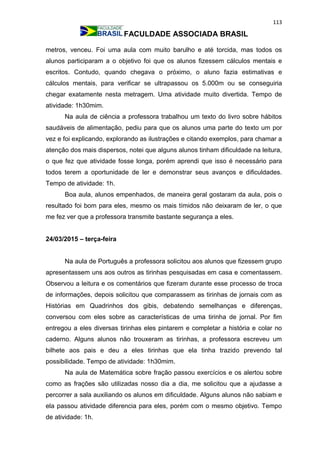 113
FACULDADE ASSOCIADA BRASIL
metros, venceu. Foi uma aula com muito barulho e até torcida, mas todos os
alunos participaram a o objetivo foi que os alunos fizessem cálculos mentais e
escritos. Contudo, quando chegava o próximo, o aluno fazia estimativas e
cálculos mentais, para verificar se ultrapassou os 5.000m ou se conseguiria
chegar exatamente nesta metragem. Uma atividade muito divertida. Tempo de
atividade: 1h30mim.
Na aula de ciência a professora trabalhou um texto do livro sobre hábitos
saudáveis de alimentação, pediu para que os alunos uma parte do texto um por
vez e foi explicando, explorando as ilustrações e citando exemplos, para chamar a
atenção dos mais dispersos, notei que alguns alunos tinham dificuldade na leitura,
o que fez que atividade fosse longa, porém aprendi que isso é necessário para
todos terem a oportunidade de ler e demonstrar seus avanços e dificuldades.
Tempo de atividade: 1h.
Boa aula, alunos empenhados, de maneira geral gostaram da aula, pois o
resultado foi bom para eles, mesmo os mais tímidos não deixaram de ler, o que
me fez ver que a professora transmite bastante segurança a eles.
24/03/2015 – terça-feira
Na aula de Português a professora solicitou aos alunos que fizessem grupo
apresentassem uns aos outros as tirinhas pesquisadas em casa e comentassem.
Observou a leitura e os comentários que fizeram durante esse processo de troca
de informações, depois solicitou que comparassem as tirinhas de jornais com as
Histórias em Quadrinhos dos gibis, debatendo semelhanças e diferenças,
conversou com eles sobre as características de uma tirinha de jornal. Por fim
entregou a eles diversas tirinhas eles pintarem e completar a história e colar no
caderno. Alguns alunos não trouxeram as tirinhas, a professora escreveu um
bilhete aos pais e deu a eles tirinhas que ela tinha trazido prevendo tal
possibilidade. Tempo de atividade: 1h30mim.
Na aula de Matemática sobre fração passou exercícios e os alertou sobre
como as frações são utilizadas nosso dia a dia, me solicitou que a ajudasse a
percorrer a sala auxiliando os alunos em dificuldade. Alguns alunos não sabiam e
ela passou atividade diferencia para eles, porém com o mesmo objetivo. Tempo
de atividade: 1h.
 
