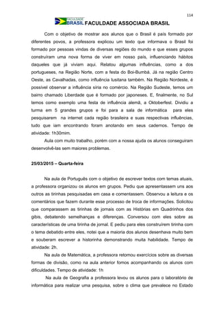114
FACULDADE ASSOCIADA BRASIL
Com o objetivo de mostrar aos alunos que o Brasil é país formado por
diferentes povos, a professora explicou um texto que informava o Brasil foi
formado por pessoas vindas de diversas regiões do mundo e que esses grupos
construíram uma nova forma de viver em nosso país, influenciando hábitos
daqueles que já viviam aqui. Relatou algumas influências, como a dos
portugueses, na Região Norte, com a festa do Boi-Bumbá. Já na região Centro
Oeste, as Cavalhadas, como influência lusitana também. Na Região Nordeste, é
possível observar a influência síria no comércio. Na Região Sudeste, temos um
bairro chamado Liberdade que é formado por japoneses. E, finalmente, no Sul
temos como exemplo uma festa de influência alemã, a Oktoberfest. Dividiu a
turma em 5 grandes grupos e foi para a sala de informática para eles
pesquisarem na internet cada região brasileira e suas respectivas influências,
tudo que iam encontrando foram anotando em seus cadernos. Tempo de
atividade: 1h30mim.
Aula com muito trabalho, porém com a nossa ajuda os alunos conseguiram
desenvolvê-las sem maiores problemas.
25/03/2015 – Quarta-feira
Na aula de Português com o objetivo de escrever textos com temas atuais,
a professora organizou os alunos em grupos. Pediu que apresentassem uns aos
outros as tirinhas pesquisadas em casa e comentassem. Observou a leitura e os
comentários que fazem durante esse processo de troca de informações. Solicitou
que comparassem as tirinhas de jornais com as Histórias em Quadrinhos dos
gibis, debatendo semelhanças e diferenças. Conversou com eles sobre as
características de uma tirinha de jornal. E pediu para eles construírem tirinha com
o tema debatido entre eles, notei que a maioria dos alunos desenhava muito bem
e souberam escrever a historinha demonstrando muita habilidade. Tempo de
atividade: 2h.
Na aula de Matemática, a professora retomou exercícios sobre as diversas
formas de divisão, como na aula anterior fomos acompanhando os alunos com
dificuldades. Tempo de atividade: 1h
Na aula de Geografia a professora levou os alunos para o laboratório de
informática para realizar uma pesquisa, sobre o clima que prevalece no Estado
 