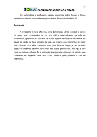 116
FACULDADE ASSOCIADA BRASIL
Em Matemática a professora passou exercícios sobre fração e fomos
ajudando os alunos, depois ela corrigiu na lousa. Tempo de atividade: 2h.
Conclusão
A professora é muito eficiente, e me demonstrou várias técnicas e planos
de aulas bem complicados de por em prática principalmente na aula de
Matemática, aprendi muito com ela, os alunos apesar de dispersar facilmente por
causa da idade ela teve controle da sala, até mesmo nos momentos de maior
descontração onde eles costumam usar para fazerem bagunça, ela também
possui os mesmos adjetivos que notei nas outras professoras. Até aqui o que
mais me deixou motivada foi a utilização dos recursos existentes na escola, esta
professora em especial sabe bem como utilizá-los principalmente a sala de
informática.
 