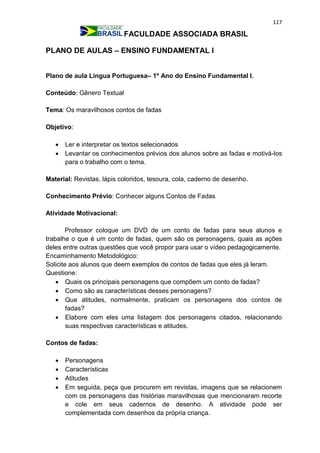 117
FACULDADE ASSOCIADA BRASIL
PLANO DE AULAS – ENSINO FUNDAMENTAL I
Plano de aula Língua Portuguesa– 1º Ano do Ensino Fundamental I.
Conteúdo: Gênero Textual
Tema: Os maravilhosos contos de fadas
Objetivo:
 Ler e interpretar os textos selecionados
 Levantar os conhecimentos prévios dos alunos sobre as fadas e motivá-los
para o trabalho com o tema.
Material: Revistas, lápis coloridos, tesoura, cola, caderno de desenho.
Conhecimento Prévio: Conhecer alguns Contos de Fadas
Atividade Motivacional:
Professor coloque um DVD de um conto de fadas para seus alunos e
trabalhe o que é um conto de fadas, quem são os personagens, quais as ações
deles entre outras questões que você propor para usar o vídeo pedagogicamente.
Encaminhamento Metodológico:
Solicite aos alunos que deem exemplos de contos de fadas que eles já leram.
Questione:
 Quais os principais personagens que compõem um conto de fadas?
 Como são as características desses personagens?
 Que atitudes, normalmente, praticam os personagens dos contos de
fadas?
 Elabore com eles uma listagem dos personagens citados, relacionando
suas respectivas características e atitudes.
Contos de fadas:
 Personagens
 Características
 Atitudes
 Em seguida, peça que procurem em revistas, imagens que se relacionem
com os personagens das histórias maravilhosas que mencionaram recorte
e cole em seus cadernos de desenho. A atividade pode ser
complementada com desenhos da própria criança.
 