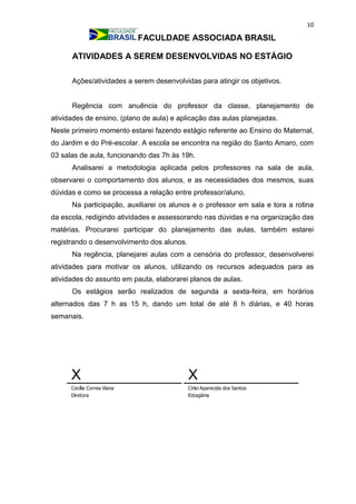10
FACULDADE ASSOCIADA BRASIL
ATIVIDADES A SEREM DESENVOLVIDAS NO ESTÁGIO
Ações/atividades a serem desenvolvidas para atingir os objetivos.
Regência com anuência do professor da classe, planejamento de
atividades de ensino, (plano de aula) e aplicação das aulas planejadas.
Neste primeiro momento estarei fazendo estágio referente ao Ensino do Maternal,
do Jardim e do Pré-escolar. A escola se encontra na região do Santo Amaro, com
03 salas de aula, funcionando das 7h às 19h.
Analisarei a metodologia aplicada pelos professores na sala de aula,
observarei o comportamento dos alunos, e as necessidades dos mesmos, suas
dúvidas e como se processa a relação entre professor/aluno.
Na participação, auxiliarei os alunos e o professor em sala e tora a rotina
da escola, redigindo atividades e assessorando nas dúvidas e na organização das
matérias. Procurarei participar do planejamento das aulas, também estarei
registrando o desenvolvimento dos alunos.
Na regência, planejarei aulas com a censória do professor, desenvolverei
atividades para motivar os alunos, utilizando os recursos adequados para as
atividades do assunto em pauta, elaborarei planos de aulas.
Os estágios serão realizados de segunda a sexta-feira, em horários
alternados das 7 h as 15 h, dando um total de até 8 h diárias, e 40 horas
semanais.
X
Cecília Correa Viana
Diretora
X
Cirlei Aparecida dos Santos
Estagiária
 