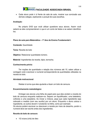 118
FACULDADE ASSOCIADA BRASIL
 Cada aluno pode ir à frente da sala de aula, mostrar sua conclusão aos
demais colegas, explicando o porquê de suas escolhas.
Avaliação:
No próprio DVD que você utilizar questione seus alunos. Assim você
saberá se eles compreenderam o que é um conto de fadas e se sabem identificá-
los.
Plano de aula para Matemática – 1º Ano do Ensino Fundamental I.
Conteúdo: Quantidade
Tema: Receita de bolo
Objetivo: Relacionar quantidade-número.
Material: Ingredientes da receita, lápis, borracha.
Conhecimento prévio:
Ter noções de quantidade e relação dos números até 10, saber utilizar a
contagem oral e escrever o numeral correspondente às quantidades utilizadas na
receita do bolo.
Atividade motivacional:
Relatar à turma que eles ajudarão a fazer um bolo de cenoura.
Encaminhamento metodológico:
Entregar aos alunos uma folha de papel para que eles anotem a receita do
bolo de cenoura enquanto realizam-na. Separe um liquidificador, uma batedeira,
colheres e uma assadeira. Ao iniciar a mistura, peça que cada ingrediente seja
colocado e medido (com seu auxílio) por um aluno. Enquanto o aluno coloca o
ingrediente, os outros devem ir anotando na folha, como por exemplo:
Os alunos podem escrever ou descrever a receita por meio de desenho, porém o
numeral deve ser escrito antes dos ingredientes.
Receita do bolo de cenoura:
 1/2 xícara (chá) de óleo
 