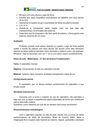 120
FACULDADE ASSOCIADA BRASIL
 Brinque com seus alunos o jogo da forca.
 Escolha que regra ortográfica você gostaria de trabalhar com seus alunos
(X ou CH).
 Apresente no quadro de giz a quantidade de letras da palavra secreta.
 C A I X A
 Oriente-os a começarem pelas vogais, uma vez que elas são
imprescindíveis na formação das palavras.
 Cada letra que for proposta e não fizer parte da palavra, a forca ganha uma
parte do desenho de um corpo.
Avaliação:
Professor quando você estiver fazendo no quadro o jogo da força poderá
avaliar a escrita da palavra com seus alunos. De acordo como eles estiverem
dizendo as letras pode-se perceber como escrevem a palavra como, por exemplo:
ferradura. Veja se escrevem com um “r” só ou com dois e assim sucessivamente.
Plano de aula - Matemática – 2º Ano do Ensino Fundamental I.
Tema: O calendário mensal.
Objetivo: Compreender os dias do calendário mensal.
Material: Caderno, lápis, borracha, envelope transparente e lápis de cor.
Conhecimento prévio:
É necessário que os alunos tenham conhecimento do calendário e sua
função social.
Atividade motivacional:
Converse com a turma a respeito do uso de calendário, cite exemplos e
faça com que as ideias e experiências sejam exploradas de forma que contribuam
para a discussão coletiva.
Questione: como sabemos em que dia da semana será nosso aniversário?
Encaminhamento metodológico:
Com o calendário exposto na sala de aula, circule, com a turma, as datas
comemorativas, as datas de aniversário, férias de inverno, enfim, deixe a
imaginação fluir e explore este material ao máximo. Depois, apresente a atividade
 