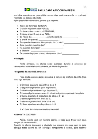 121
FACULDADE ASSOCIADA BRASIL
em folha, que deve ser preenchida com os dias, conforme o mês no qual será
realizada e a data da atividade.
Após preencher o calendário, pinte o que se pede:
 Todos os domingos de ROSA;
 O dia de hoje com a cor VERDE;
 O dia de ontem com a cor VERMELHA;
 O dia de amanhã com a cor AZUL;
 Se hoje é dia _____________, amanhã será dia _____________ .
 E ontem foi que dia? __________________ .
 Em que dia da semana foi o primeiro dia do mês? __________________ .
 Esse mês tem quantos dias? ________________.
 Há quantos domingos? ____________________.
 E sábados? ______________________.
 De um domingo para o outro são quantos dias? _______________.
Avaliação:
Nesta atividade, os alunos serão avaliados durante o processo de
resolução da atividade individualmente, de forma diagnóstica.
- Sugestão de atividade para casa:
Peça ajuda aos seus pais e descubra o número do telefone da Anita. Para
isso, siga as dicas:
 O primeiro algarismo está entre o 2 e o 4;
 O segundo algarismo é igual ao primeiro;
 O terceiro algarismo vem logo depois do 5;
 O quarto algarismo vem antes do primeiro algarismo que você descobriu;
 O quinto algarismo é o resultado da adição: 2 + 2;
 O sexto algarismo vem antes do 9;
 O sétimo algarismo está entre o 4 e o 6;
 O oitavo algarismo vem logo depois do 8;
E aí? Qual é o número do telefone da Anita?
RESPOSTA: 3362 4859
Agora, invente você um número secreto e traga para trocar com seus
amigos da turma amanhã.
Quando os alunos trouxerem a atividade que criaram em casa, com os pais,
coloque todas dentro de um envelope transparente e sorteie, para resolver
 