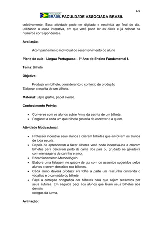 122
FACULDADE ASSOCIADA BRASIL
coletivamente. Essa atividade pode ser digitada e resolvida ao final do dia,
utilizando a lousa interativa, em que você pode ler as dicas e já colocar os
números correspondentes.
Avaliação:
Acompanhamento individual do desenvolvimento do aluno
Plano de aula - Língua Portuguesa – 3º Ano do Ensino Fundamental I.
Tema: Bilhete
Objetivo:
Produzir um bilhete, considerando o contexto de produção
Elaborar a escrita de um bilhete.
Material: Lápis grafite, papel avulso.
Conhecimento Prévio:
 Converse com os alunos sobre forma da escrita de um bilhete.
 Pergunte a cada um que bilhete gostaria de escrever e a quem.
Atividade Motivacional:
 Professor incentive seus alunos a criarem bilhetes que envolvam os alunos
de toda escola.
 Depois de aprenderem a fazer bilhetes você pode incentivá-los a criarem
bilhetes para deixarem perto da cama dos pais ou grudado na geladeira
com mensagens de carinho e amor.
 Encaminhamento Metodológico:
 Elabore uma listagem no quadro de giz com os assuntos sugeridos pelos
alunos a serem descritos nos bilhetes.
 Cada aluno deverá produzir em folha a parte um rascunho contendo o
vocativo e o conteúdo do bilhete.
 Faça a correção ortográfica dos bilhetes para que sejam reescritos por
seus autores. Em seguida peça aos alunos que leiam seus bilhetes aos
demais
colegas da turma.
Avaliação:
 