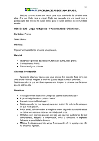 123
FACULDADE ASSOCIADA BRASIL
Elabore com os alunos um mural para troca constante de bilhetes entre
eles. Crie um título para o mural. Pode ser pensado em um mural com a
participação dos alunos de outras salas, pais e outras pessoas da comunidade
escolar.
Plano de aula - Língua Portuguesa– 4º Ano do Ensino Fundamental I.
Conteúdo: Poema
Tema: Haicai
Objetivo:
Produzir um haicai tendo em vista uma imagem.
Material:
 Quadros de pinturas de paisagem, folhas de sulfite, lápis grafite.
 Conhecimento Prévio:
 Conhecer alguns poemas
Atividade Motivacional:
Apresente algumas figuras aos seus alunos. Em seguida faça com eles
uma leitura sobre as imagens e anote no quadro de giz as ideias principais.
Solicite aos alunos que escolham apenas uma imagem e comente que farão um
poema sobre a ela.
Questione:
 Vocês já ouviram falar sobre um tipo de poema chamado haicai?
 Explore o significado da palavra “haicai”
 Encaminhamento Metodológico:
 Solicite aos alunos que traga de casa um quadro de pintura de paisagem
de que mais gostam.
 Peça, então, que observem a imagem e criem seguindo as características
do haicai, um poemeto para ser exposto junto à obra.
 O Haikai é um poemeto popular, por isso usa palavras quotidianas de fácil
compreensão, respeita a simplicidade, evita o raciocínio e expressa
fielmente a sensibilidade do autor.
 Métrica: 5 sílabas no primeiro verso, 7 no segundo e 5 no terceiro; mas não
há exigência rigorosa.
 