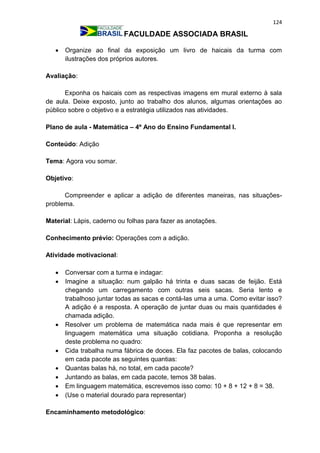 124
FACULDADE ASSOCIADA BRASIL
 Organize ao final da exposição um livro de haicais da turma com
ilustrações dos próprios autores.
Avaliação:
Exponha os haicais com as respectivas imagens em mural externo à sala
de aula. Deixe exposto, junto ao trabalho dos alunos, algumas orientações ao
público sobre o objetivo e a estratégia utilizados nas atividades.
Plano de aula - Matemática – 4º Ano do Ensino Fundamental I.
Conteúdo: Adição
Tema: Agora vou somar.
Objetivo:
Compreender e aplicar a adição de diferentes maneiras, nas situações-
problema.
Material: Lápis, caderno ou folhas para fazer as anotações.
Conhecimento prévio: Operações com a adição.
Atividade motivacional:
 Conversar com a turma e indagar:
 Imagine a situação: num galpão há trinta e duas sacas de feijão. Está
chegando um carregamento com outras seis sacas. Seria lento e
trabalhoso juntar todas as sacas e contá-las uma a uma. Como evitar isso?
A adição é a resposta. A operação de juntar duas ou mais quantidades é
chamada adição.
 Resolver um problema de matemática nada mais é que representar em
linguagem matemática uma situação cotidiana. Proponha a resolução
deste problema no quadro:
 Cida trabalha numa fábrica de doces. Ela faz pacotes de balas, colocando
em cada pacote as seguintes quantias:
 Quantas balas há, no total, em cada pacote?
 Juntando as balas, em cada pacote, temos 38 balas.
 Em linguagem matemática, escrevemos isso como: 10 + 8 + 12 + 8 = 38.
 (Use o material dourado para representar)
Encaminhamento metodológico:
 