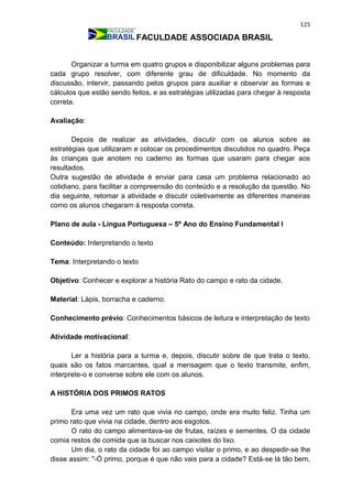 125
FACULDADE ASSOCIADA BRASIL
Organizar a turma em quatro grupos e disponibilizar alguns problemas para
cada grupo resolver, com diferente grau de dificuldade. No momento da
discussão, intervir, passando pelos grupos para auxiliar e observar as formas e
cálculos que estão sendo feitos, e as estratégias utilizadas para chegar à resposta
correta.
Avaliação:
Depois de realizar as atividades, discutir com os alunos sobre as
estratégias que utilizaram e colocar os procedimentos discutidos no quadro. Peça
às crianças que anotem no caderno as formas que usaram para chegar aos
resultados.
Outra sugestão de atividade é enviar para casa um problema relacionado ao
cotidiano, para facilitar a compreensão do conteúdo e a resolução da questão. No
dia seguinte, retomar a atividade e discutir coletivamente as diferentes maneiras
como os alunos chegaram à resposta correta.
Plano de aula - Língua Portuguesa – 5º Ano do Ensino Fundamental I
Conteúdo: Interpretando o texto
Tema: Interpretando o texto
Objetivo: Conhecer e explorar a história Rato do campo e rato da cidade.
Material: Lápis, borracha e caderno.
Conhecimento prévio: Conhecimentos básicos de leitura e interpretação de texto
Atividade motivacional:
Ler a história para a turma e, depois, discutir sobre de que trata o texto,
quais são os fatos marcantes, qual a mensagem que o texto transmite, enfim,
interprete-o e converse sobre ele com os alunos.
A HISTÓRIA DOS PRIMOS RATOS
Era uma vez um rato que vivia no campo, onde era muito feliz. Tinha um
primo rato que vivia na cidade, dentro aos esgotos.
O rato do campo alimentava-se de frutas, raízes e sementes. O da cidade
comia restos de comida que ia buscar nos caixotes do lixo.
Um dia, o rato da cidade foi ao campo visitar o primo, e ao despedir-se lhe
disse assim: "-Ó primo, porque é que não vais para a cidade? Está-se lá tão bem,
 