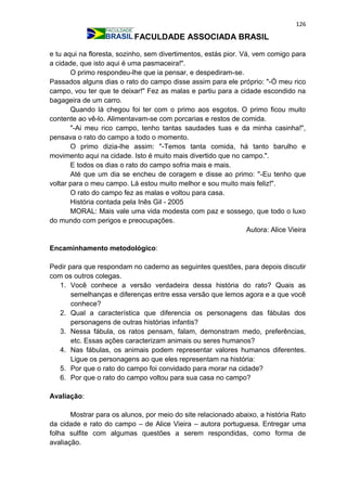 126
FACULDADE ASSOCIADA BRASIL
e tu aqui na floresta, sozinho, sem divertimentos, estás pior. Vá, vem comigo para
a cidade, que isto aqui é uma pasmaceira!".
O primo respondeu-lhe que ia pensar, e despediram-se.
Passados alguns dias o rato do campo disse assim para ele próprio: "-Ó meu rico
campo, vou ter que te deixar!" Fez as malas e partiu para a cidade escondido na
bagageira de um carro.
Quando lá chegou foi ter com o primo aos esgotos. O primo ficou muito
contente ao vê-lo. Alimentavam-se com porcarias e restos de comida.
"-Ai meu rico campo, tenho tantas saudades tuas e da minha casinha!",
pensava o rato do campo a todo o momento.
O primo dizia-lhe assim: "-Temos tanta comida, há tanto barulho e
movimento aqui na cidade. Isto é muito mais divertido que no campo.".
E todos os dias o rato do campo sofria mais e mais.
Até que um dia se encheu de coragem e disse ao primo: "-Eu tenho que
voltar para o meu campo. Lá estou muito melhor e sou muito mais feliz!".
O rato do campo fez as malas e voltou para casa.
História contada pela Inês Gil - 2005
MORAL: Mais vale uma vida modesta com paz e sossego, que todo o luxo
do mundo com perigos e preocupações.
Autora: Alice Vieira
Encaminhamento metodológico:
Pedir para que respondam no caderno as seguintes questões, para depois discutir
com os outros colegas.
1. Você conhece a versão verdadeira dessa história do rato? Quais as
semelhanças e diferenças entre essa versão que lemos agora e a que você
conhece?
2. Qual a característica que diferencia os personagens das fábulas dos
personagens de outras histórias infantis?
3. Nessa fábula, os ratos pensam, falam, demonstram medo, preferências,
etc. Essas ações caracterizam animais ou seres humanos?
4. Nas fábulas, os animais podem representar valores humanos diferentes.
Ligue os personagens ao que eles representam na história:
5. Por que o rato do campo foi convidado para morar na cidade?
6. Por que o rato do campo voltou para sua casa no campo?
Avaliação:
Mostrar para os alunos, por meio do site relacionado abaixo, a história Rato
da cidade e rato do campo – de Alice Vieira – autora portuguesa. Entregar uma
folha sulfite com algumas questões a serem respondidas, como forma de
avaliação.
 