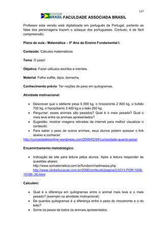 127
FACULDADE ASSOCIADA BRASIL
Professor esta versão está digitalizada em português de Portugal, portanto as
falas dos personagens trazem o sotaque dos portugueses. Contudo, é de fácil
compreensão.
Plano de aula - Matemática – 5º Ano do Ensino Fundamental I.
Conteúdo: Cálculos matemáticos
Tema: O peso!
Objetivo: Fazer cálculos escritos e mentais.
Material: Folha sulfite, lápis, borracha.
Conhecimento prévio: Ter noções de peso em quilogramas.
Atividade motivacional:
 Descrever que o elefante pesa 5 000 kg, o rinoceronte 2 800 kg, o búfalo
700 kg, o hipopótamo 3 400 kg e o leão 260 kg.
 Perguntar: esses animais são pesados? Qual é o mais pesado? Qual o
mais leve entre os animais apresentados?
 Sugestão: mostrar imagens retiradas da internet para melhor visualizar o
conteúdo.
 Para saber o peso de outros animais, seus alunos podem acessar o link
abaixo e conhecer:
http://curiosidadesonline.wordpress.com/2009/02/04/curiosidade-quanto-pesa/
Encaminhamento metodológico:
 Indicação de site para leitura pelos alunos. Após a leitura responder às
questões abaixo:
http://www.somatematica.com.br/fundam/medmassa.php
http://www.clickeducacao.com.br/2006/conteudo/pagina/0,6313,POR-1936-
16186-,00.html
Calculem:
 Qual é a diferença em quilogramas entre o animal mais leve e o mais
pesado? (exemplo na atividade motivacional)
 De quantos quilogramas é a diferença entre o peso do rinoceronte e o do
leão?
 Some os pesos de todos os animais apresentados.
 